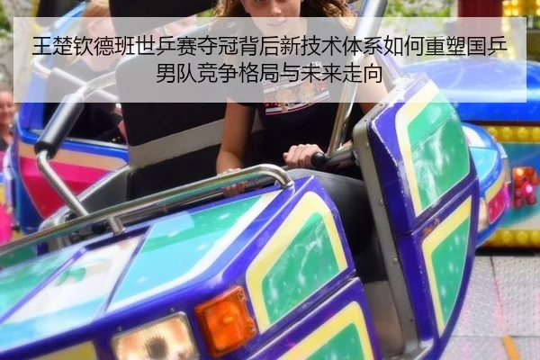 王楚钦德班世乒赛夺冠背后新技术体系如何重塑国乒男队竞争格局与未来走向