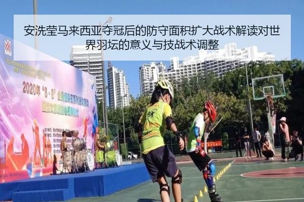 安洗莹马来西亚夺冠后的防守面积扩大战术解读对世界羽坛的意义与技战术调整